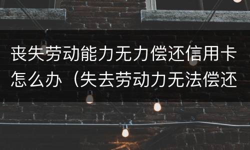 丧失劳动能力无力偿还信用卡怎么办（失去劳动力无法偿还信用卡怎么办）