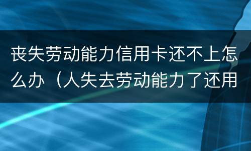 丧失劳动能力信用卡还不上怎么办（人失去劳动能力了还用还信用卡吗?）