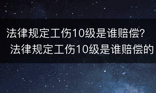 法律规定工伤10级是谁赔偿？ 法律规定工伤10级是谁赔偿的