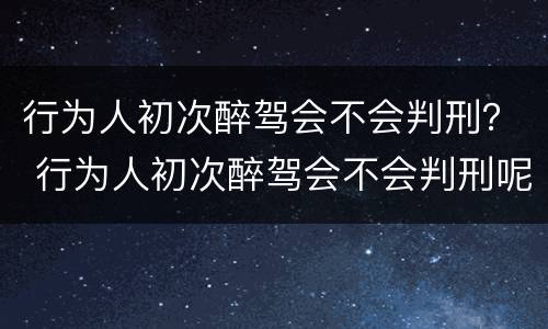 行为人初次醉驾会不会判刑？ 行为人初次醉驾会不会判刑呢
