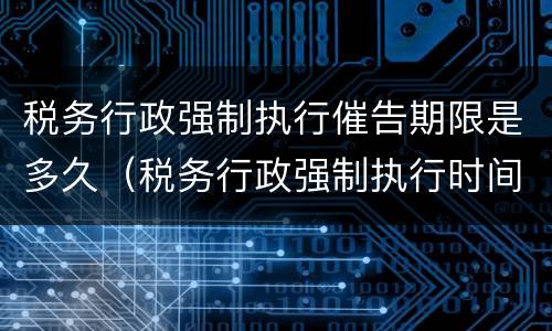 税务行政强制执行催告期限是多久（税务行政强制执行时间）