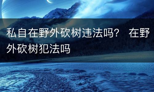 私自在野外砍树违法吗？ 在野外砍树犯法吗