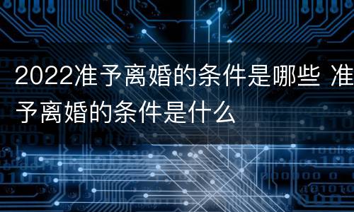 2022准予离婚的条件是哪些 准予离婚的条件是什么