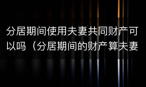 分居期间使用夫妻共同财产可以吗（分居期间的财产算夫妻共同财产吗）