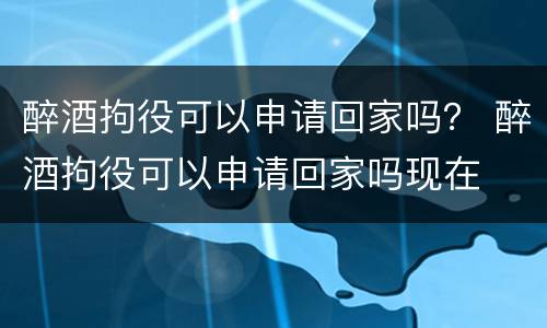 醉酒拘役可以申请回家吗？ 醉酒拘役可以申请回家吗现在