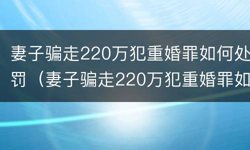 妻子骗走220万犯重婚罪如何处罚（妻子骗走220万犯重婚罪如何处罚呢）