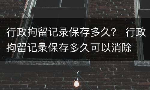行政拘留记录保存多久？ 行政拘留记录保存多久可以消除