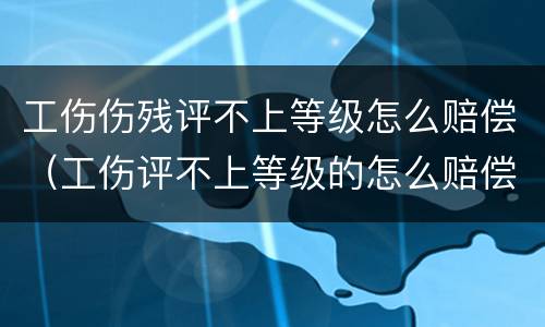 工伤伤残评不上等级怎么赔偿（工伤评不上等级的怎么赔偿?）