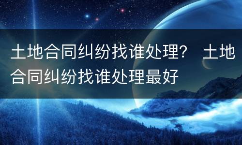土地合同纠纷找谁处理？ 土地合同纠纷找谁处理最好