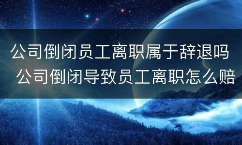 公司倒闭员工离职属于辞退吗 公司倒闭导致员工离职怎么赔偿