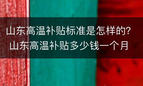 山东高温补贴标准是怎样的？ 山东高温补贴多少钱一个月