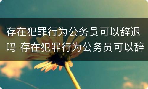 存在犯罪行为公务员可以辞退吗 存在犯罪行为公务员可以辞退吗