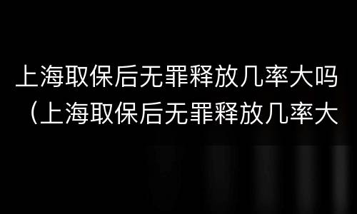 上海取保后无罪释放几率大吗（上海取保后无罪释放几率大吗现在）
