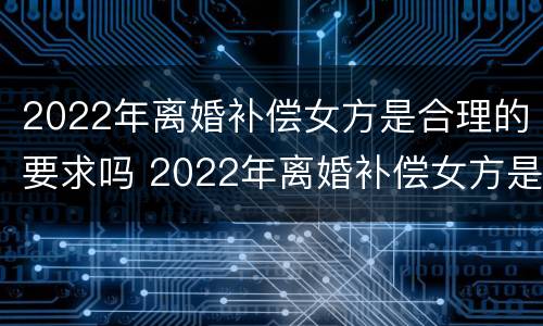 2022年离婚补偿女方是合理的要求吗 2022年离婚补偿女方是合理的要求吗视频