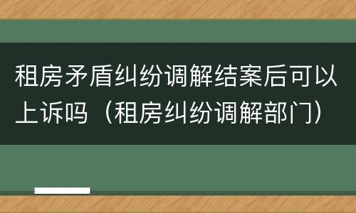 租房矛盾纠纷调解结案后可以上诉吗（租房纠纷调解部门）