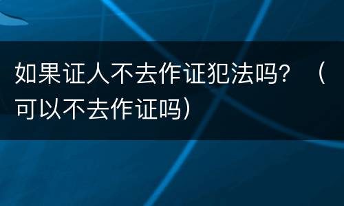 如果证人不去作证犯法吗？（可以不去作证吗）