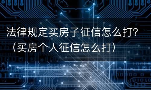 法律规定买房子征信怎么打？（买房个人征信怎么打）