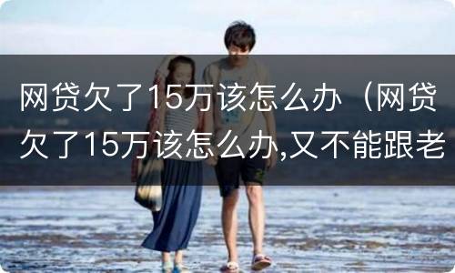 网贷欠了15万该怎么办（网贷欠了15万该怎么办,又不能跟老公说会跟我离婚）