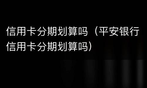 信用卡分期划算吗（平安银行信用卡分期划算吗）