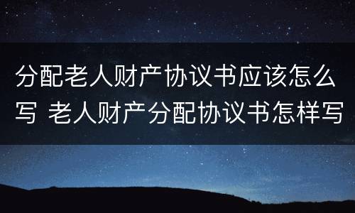 分配老人财产协议书应该怎么写 老人财产分配协议书怎样写