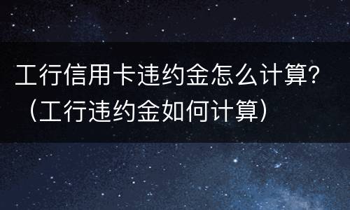 工行信用卡违约金怎么计算？（工行违约金如何计算）