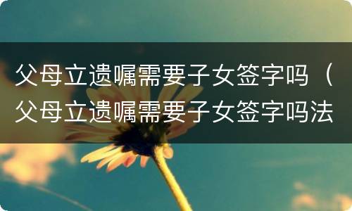 父母立遗嘱需要子女签字吗（父母立遗嘱需要子女签字吗法律）