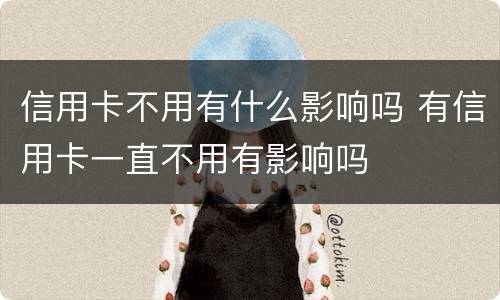 信用卡不用有什么影响吗 有信用卡一直不用有影响吗