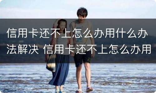 信用卡还不上怎么办用什么办法解决 信用卡还不上怎么办用什么办法解决银行卡会被冻结吗
