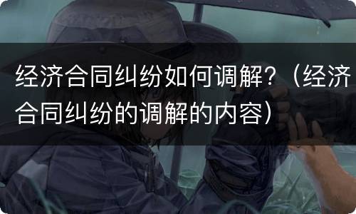 经济合同纠纷如何调解?（经济合同纠纷的调解的内容）