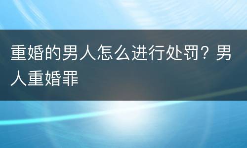 重婚的男人怎么进行处罚? 男人重婚罪