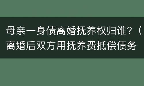 母亲一身债离婚抚养权归谁?（离婚后双方用抚养费抵偿债务）