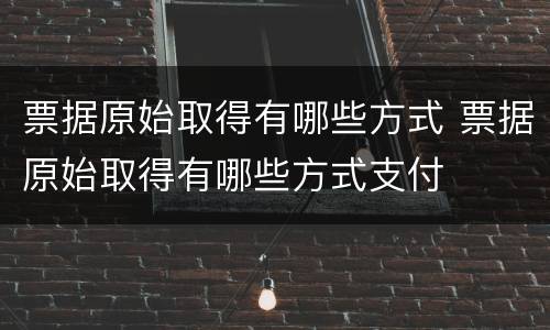 票据原始取得有哪些方式 票据原始取得有哪些方式支付