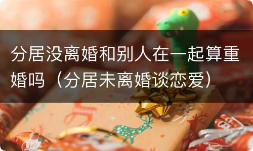 分居没离婚和别人在一起算重婚吗（分居未离婚谈恋爱）