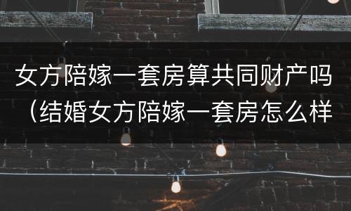 女方陪嫁一套房算共同财产吗（结婚女方陪嫁一套房怎么样）