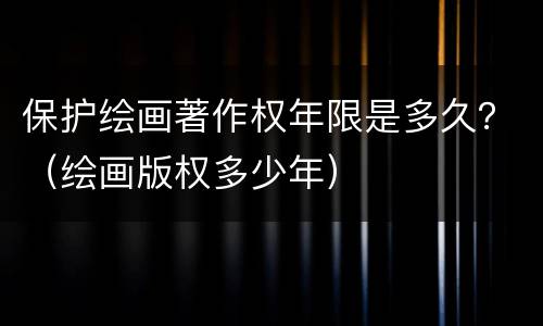 保护绘画著作权年限是多久？（绘画版权多少年）