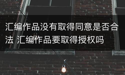 汇编作品没有取得同意是否合法 汇编作品要取得授权吗
