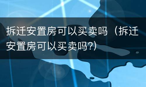 拆迁安置房可以买卖吗（拆迁安置房可以买卖吗?）