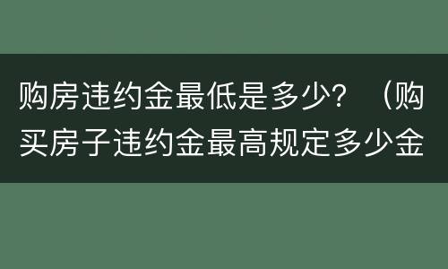 购房违约金最低是多少？（购买房子违约金最高规定多少金额）
