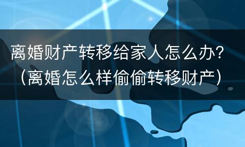离婚财产转移给家人怎么办？（离婚怎么样偷偷转移财产）