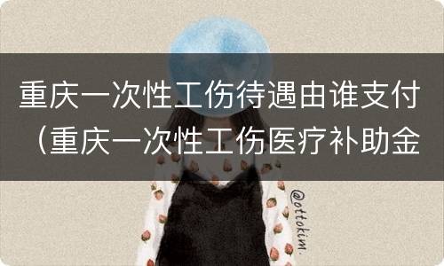重庆一次性工伤待遇由谁支付（重庆一次性工伤医疗补助金）