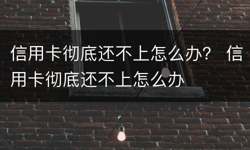 信用卡彻底还不上怎么办？ 信用卡彻底还不上怎么办