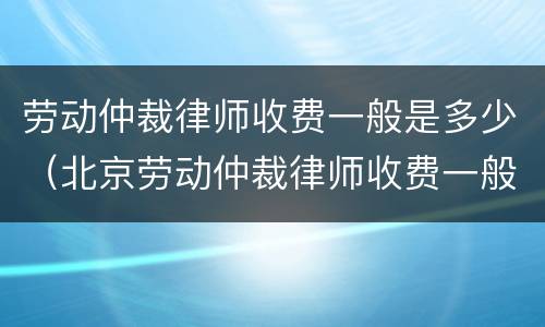 劳动仲裁律师收费一般是多少（北京劳动仲裁律师收费一般是多少）