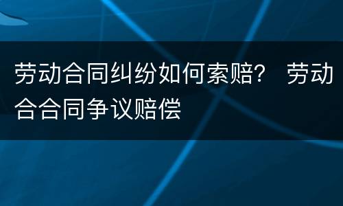 劳动合同纠纷如何索赔？ 劳动合合同争议赔偿