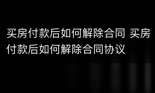 买房付款后如何解除合同 买房付款后如何解除合同协议
