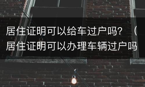 居住证明可以给车过户吗？（居住证明可以办理车辆过户吗）