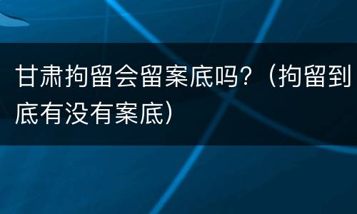 甘肃拘留会留案底吗?（拘留到底有没有案底）
