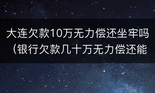 大连欠款10万无力偿还坐牢吗（银行欠款几十万无力偿还能坐牢吗）