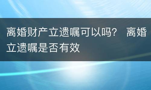 离婚财产立遗嘱可以吗？ 离婚立遗嘱是否有效