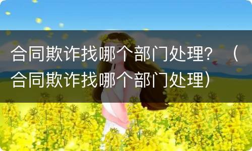 合同欺诈找哪个部门处理？（合同欺诈找哪个部门处理）