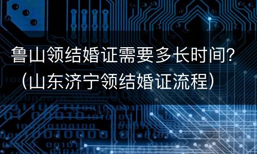 鲁山领结婚证需要多长时间？（山东济宁领结婚证流程）